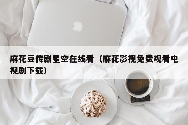 麻花豆传剧星空在线看(麻花影视免费观看电视剧下载)
