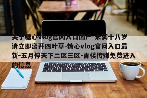 关于糖心vlog官网入口国产-未满十八岁请立即离开四叶草-糖心vlog官网入口最新-五月停天下二区三区-青楼传媒免费进入的信息