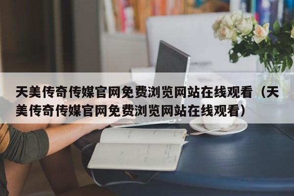 天美传奇传媒官网免费浏览网站在线观看(天美传奇传媒官网免费浏览网站在线观看)