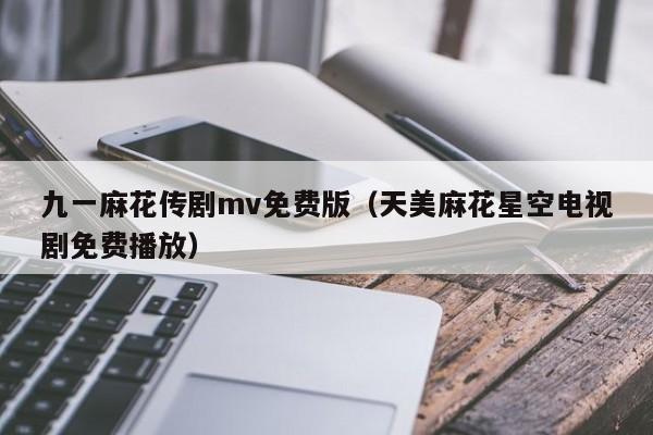 九一麻花传剧mv免费版(天美麻花星空电视剧免费播放)
