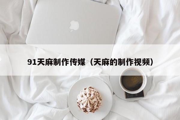 91天麻制作传媒(天麻的制作视频)
