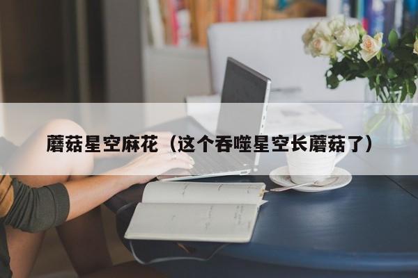 蘑菇星空麻花(这个吞噬星空长蘑菇了)